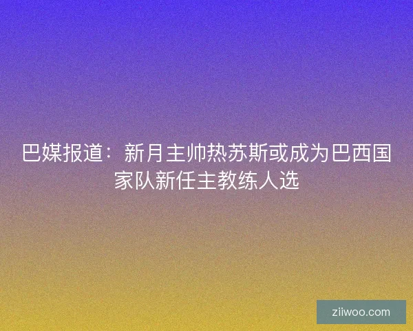 巴媒报道：新月主帅热苏斯或成为巴西国家队新任主教练人选