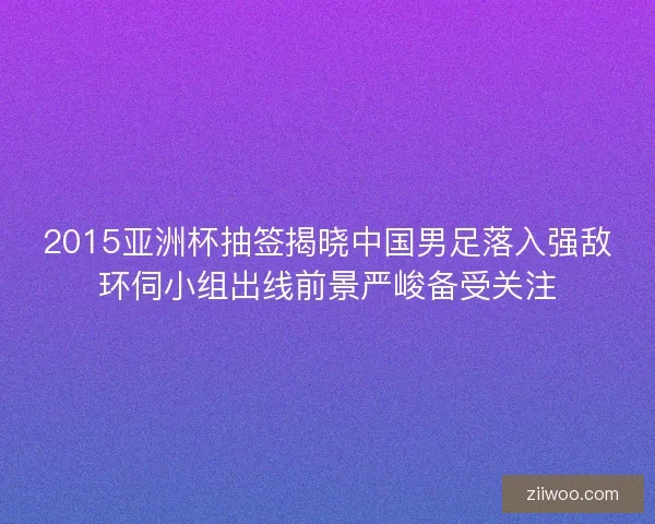 2015亚洲杯抽签揭晓中国男足落入强敌环伺小组出线前景严峻备受关注