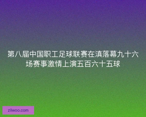 第八届中国职工足球联赛在滇落幕九十六场赛事激情上演五百六十五球