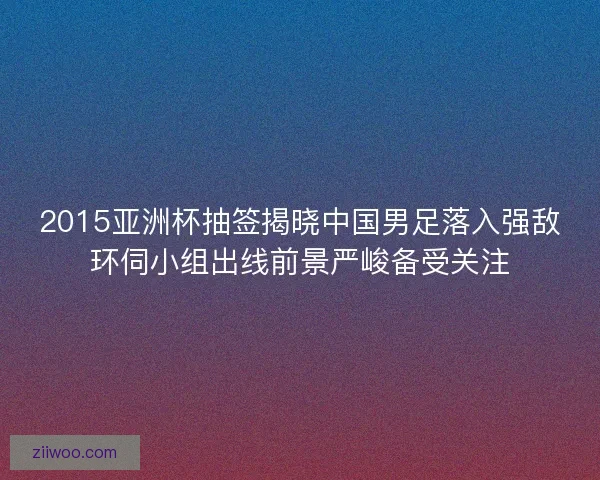 2015亚洲杯抽签揭晓中国男足落入强敌环伺小组出线前景严峻备受关注
